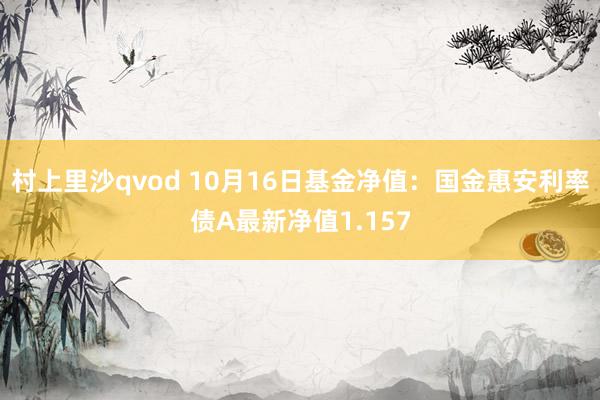 村上里沙qvod 10月16日基金净值：国金惠安利率债A最新净值1.157