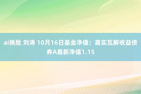 ai换脸 刘涛 10月16日基金净值：嘉实瓦解收益债券A最新净值1.15