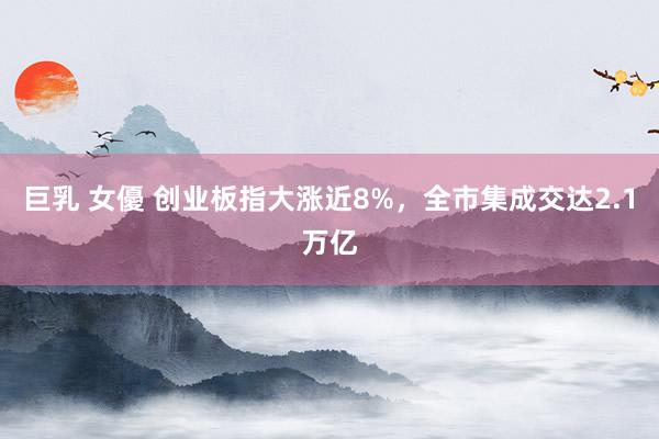 巨乳 女優 创业板指大涨近8%，全市集成交达2.1万亿