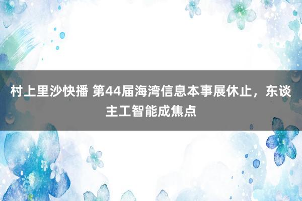 村上里沙快播 第44届海湾信息本事展休止，东谈主工智能成焦点