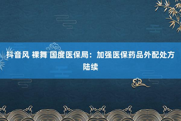 抖音风 裸舞 国度医保局：加强医保药品外配处方陆续