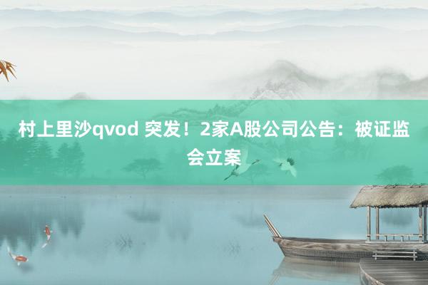 村上里沙qvod 突发！2家A股公司公告：被证监会立案