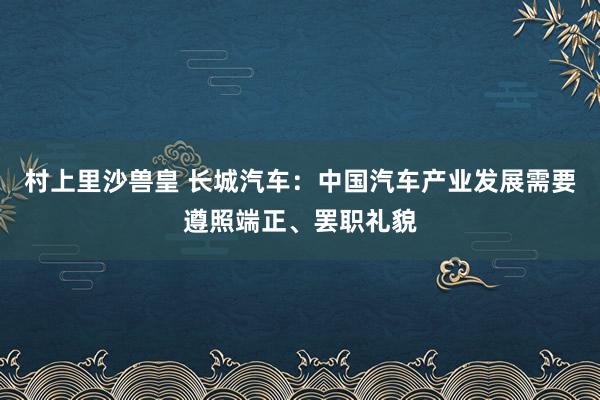 村上里沙兽皇 长城汽车：中国汽车产业发展需要遵照端正、罢职礼貌