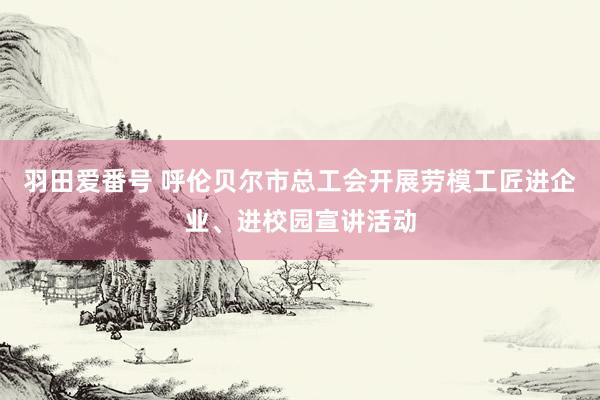 羽田爱番号 呼伦贝尔市总工会开展劳模工匠进企业、进校园宣讲活动