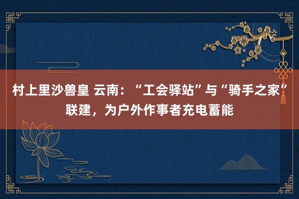 村上里沙兽皇 云南：“工会驿站”与“骑手之家”联建，为户外作事者充电蓄能