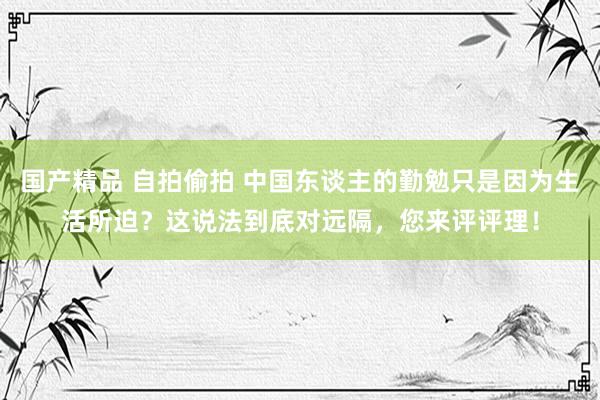 国产精品 自拍偷拍 中国东谈主的勤勉只是因为生活所迫？这说法到底对远隔，您来评评理！