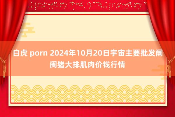 白虎 porn 2024年10月20日宇宙主要批发阛阓猪大排肌肉价钱行情