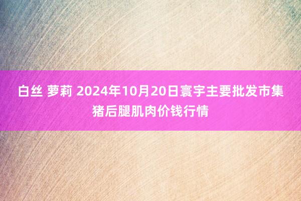 白丝 萝莉 2024年10月20日寰宇主要批发市集猪后腿肌肉价钱行情