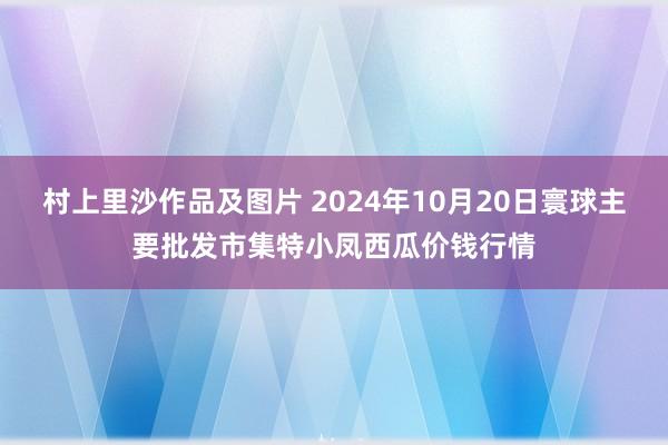 村上里沙作品及图片 2024年10月20日寰球主要批发市集特小凤西瓜价钱行情