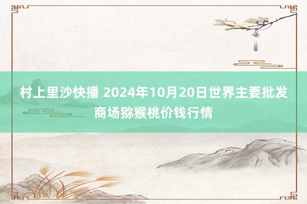 村上里沙快播 2024年10月20日世界主要批发商场猕猴桃价钱行情