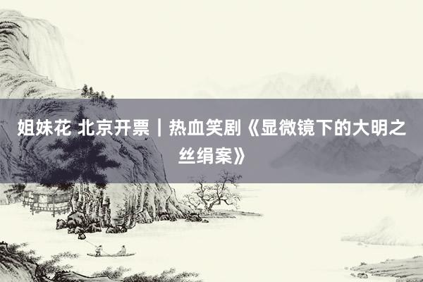 姐妹花 北京开票｜热血笑剧《显微镜下的大明之丝绢案》