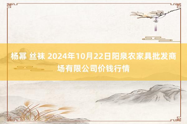 杨幂 丝袜 2024年10月22日阳泉农家具批发商场有限公司价钱行情