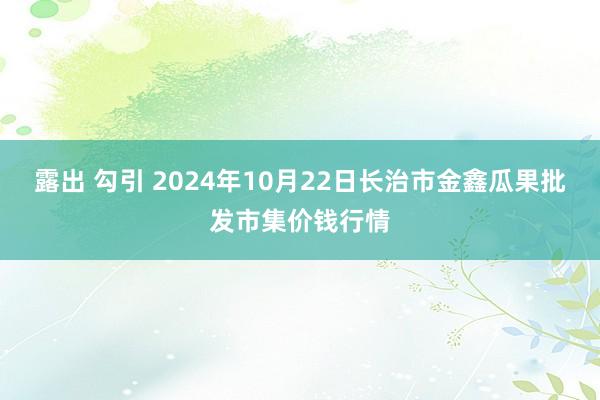 露出 勾引 2024年10月22日长治市金鑫瓜果批发市集价钱行情