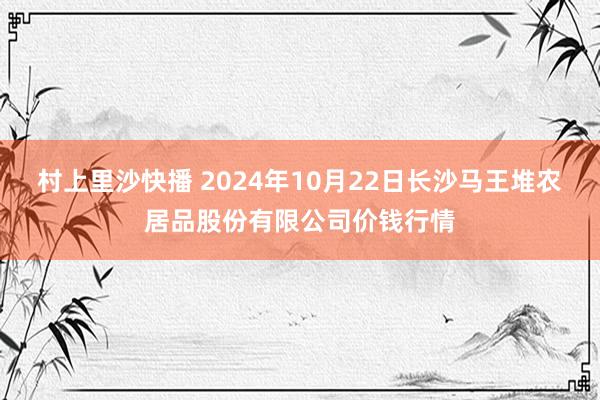 村上里沙快播 2024年10月22日长沙马王堆农居品股份有限公司价钱行情