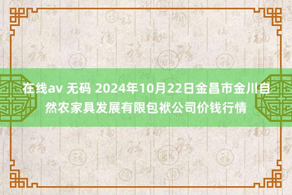 在线av 无码 2024年10月22日金昌市金川自然农家具发展有限包袱公司价钱行情