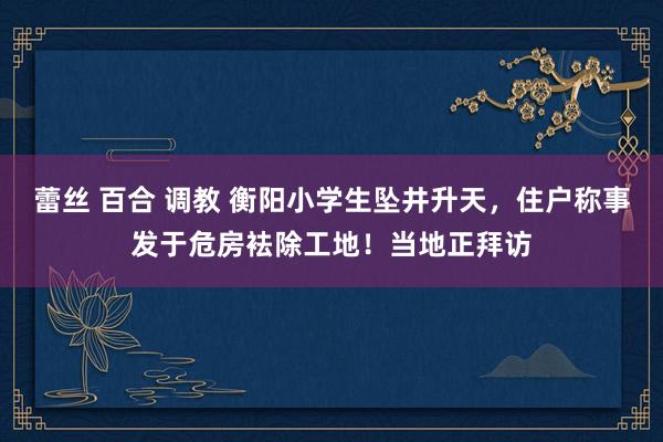 蕾丝 百合 调教 衡阳小学生坠井升天，住户称事发于危房袪除工地！当地正拜访