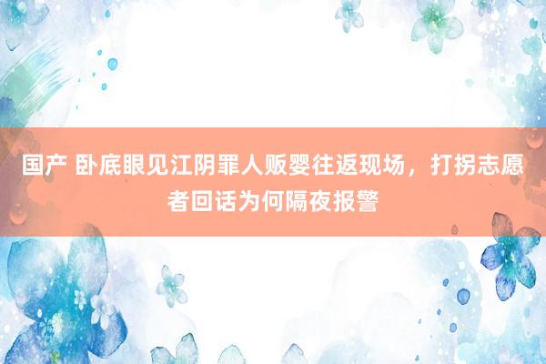 国产 卧底眼见江阴罪人贩婴往返现场，打拐志愿者回话为何隔夜报警