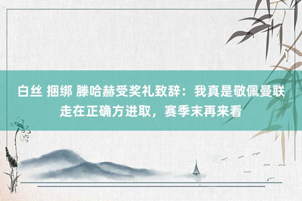 白丝 捆绑 滕哈赫受奖礼致辞：我真是敬佩曼联走在正确方进取，赛季末再来看