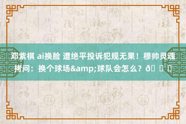 邓紫棋 ai换脸 遭绝平投诉犯规无果！穆帅灵魂拷问：换个球场&球队会怎么？👀