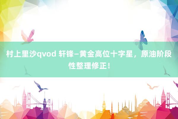 村上里沙qvod 轩锋—黄金高位十字星，原油阶段性整理修正！