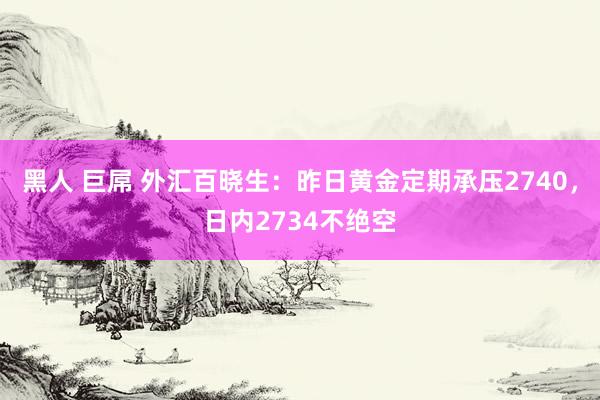 黑人 巨屌 外汇百晓生：昨日黄金定期承压2740，日内2734不绝空