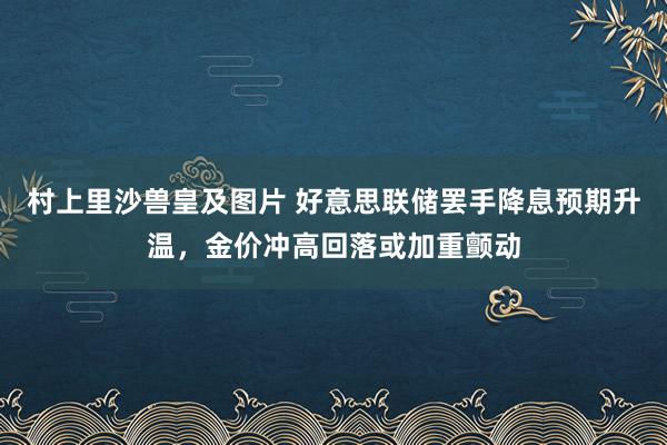 村上里沙兽皇及图片 好意思联储罢手降息预期升温，金价冲高回落或加重颤动