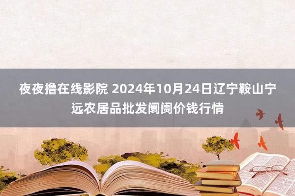 夜夜撸在线影院 2024年10月24日辽宁鞍山宁远农居品批发阛阓价钱行情