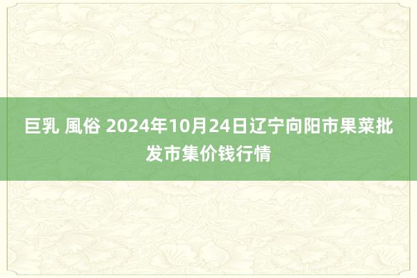 巨乳 風俗 2024年10月24日辽宁向阳市果菜批发市集价钱行情