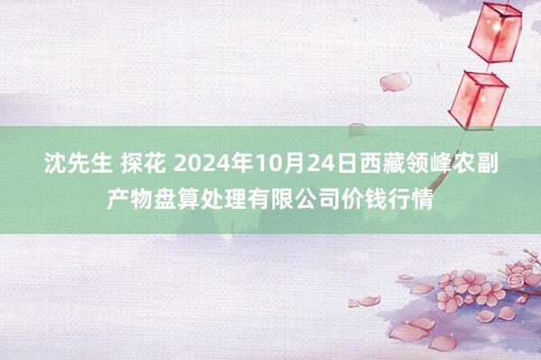 沈先生 探花 2024年10月24日西藏领峰农副产物盘算处理有限公司价钱行情