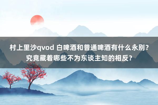 村上里沙qvod 白啤酒和普通啤酒有什么永别？究竟藏着哪些不为东谈主知的相反？