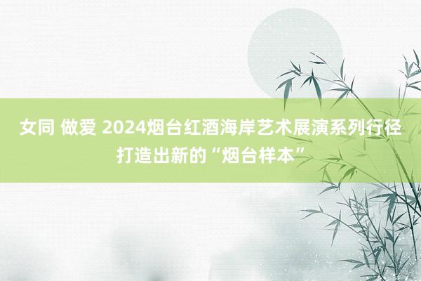 女同 做爱 2024烟台红酒海岸艺术展演系列行径打造出新的“烟台样本”