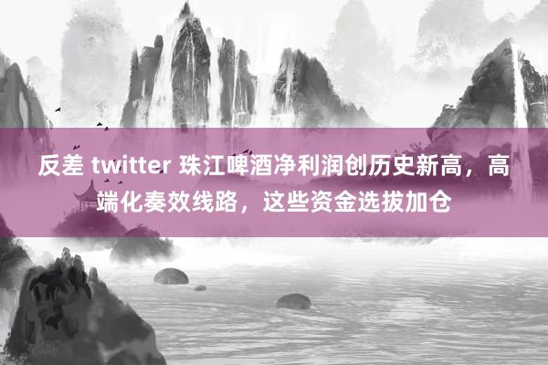 反差 twitter 珠江啤酒净利润创历史新高，高端化奏效线路，这些资金选拔加仓