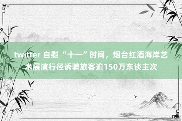 twitter 自慰 “十一”时间，烟台红酒海岸艺术展演行径诱骗旅客逾150万东谈主次