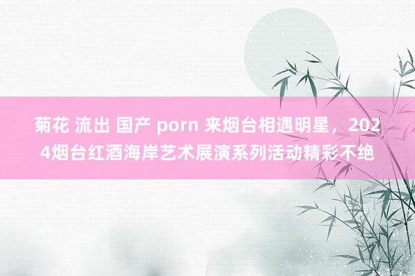 菊花 流出 国产 porn 来烟台相遇明星，2024烟台红酒海岸艺术展演系列活动精彩不绝