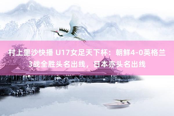 村上里沙快播 U17女足天下杯：朝鲜4-0英格兰3战全胜头名出线，日本亦头名出线