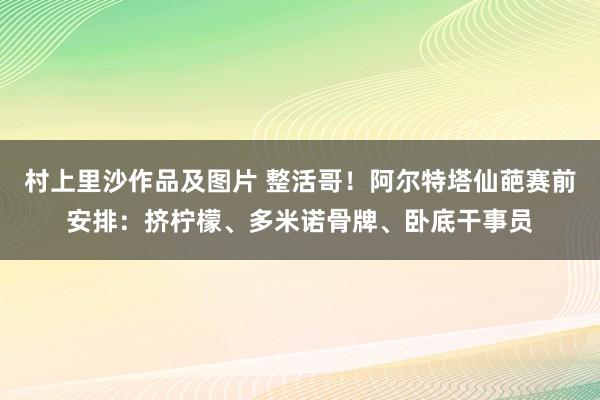 村上里沙作品及图片 整活哥！阿尔特塔仙葩赛前安排：挤柠檬、多米诺骨牌、卧底干事员