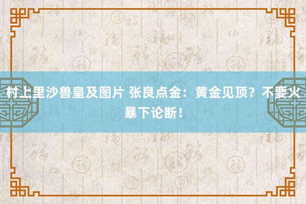 村上里沙兽皇及图片 张良点金：黄金见顶？不要火暴下论断！