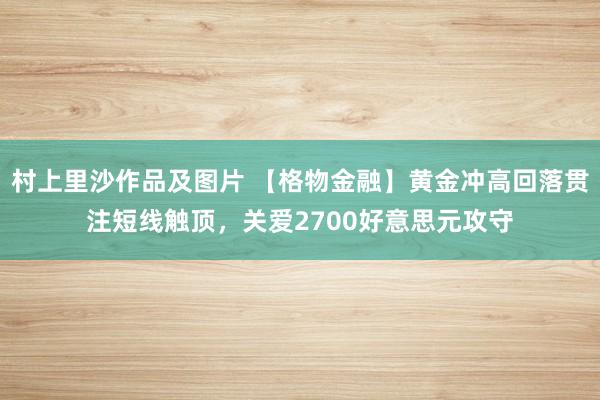 村上里沙作品及图片 【格物金融】黄金冲高回落贯注短线触顶，关爱2700好意思元攻守