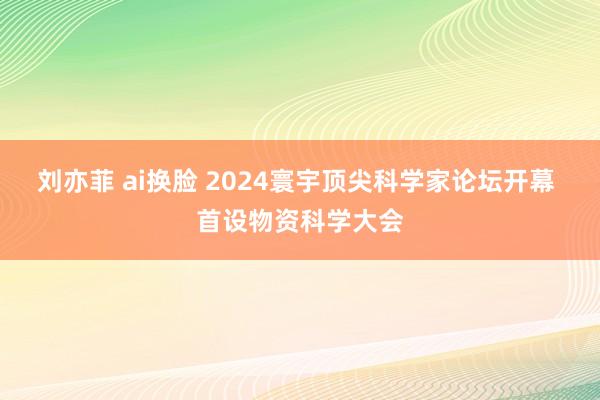 刘亦菲 ai换脸 2024寰宇顶尖科学家论坛开幕 首设物资科学大会