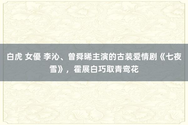 白虎 女優 李沁、曾舜晞主演的古装爱情剧《七夜雪》，霍展白巧取青鸾花