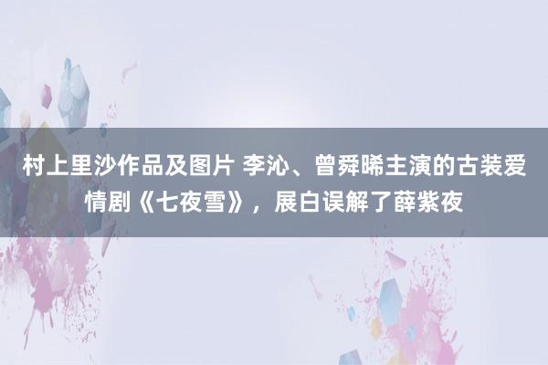 村上里沙作品及图片 李沁、曾舜晞主演的古装爱情剧《七夜雪》，展白误解了薛紫夜