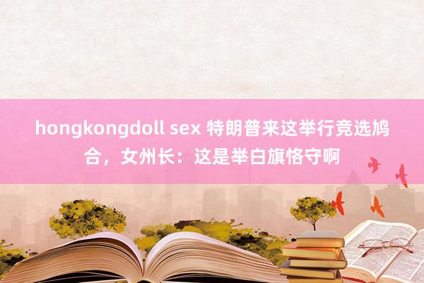 hongkongdoll sex 特朗普来这举行竞选鸠合，女州长：这是举白旗恪守啊