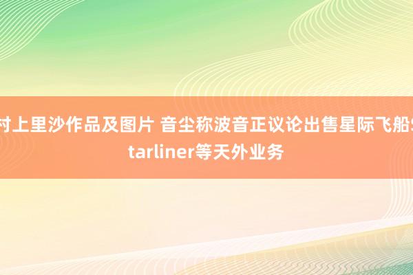 村上里沙作品及图片 音尘称波音正议论出售星际飞船Starliner等天外业务