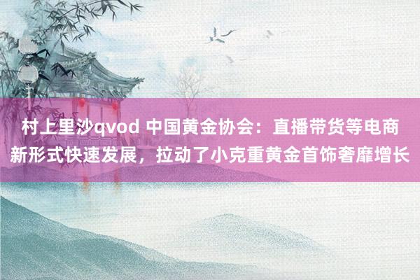 村上里沙qvod 中国黄金协会：直播带货等电商新形式快速发展，拉动了小克重黄金首饰奢靡增长