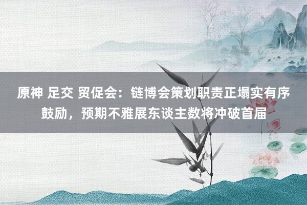 原神 足交 贸促会：链博会策划职责正塌实有序鼓励，预期不雅展东谈主数将冲破首届