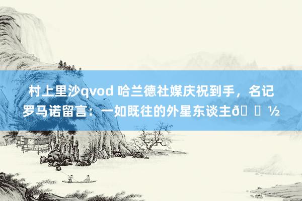 村上里沙qvod 哈兰德社媒庆祝到手，名记罗马诺留言：一如既往的外星东谈主👽