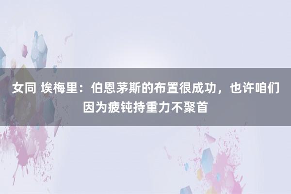 女同 埃梅里：伯恩茅斯的布置很成功，也许咱们因为疲钝持重力不聚首