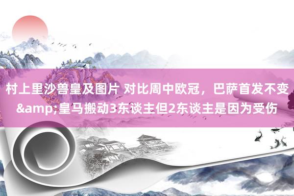 村上里沙兽皇及图片 对比周中欧冠，巴萨首发不变&皇马搬动3东谈主但2东谈主是因为受伤