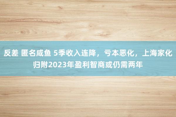 反差 匿名咸鱼 5季收入连降，亏本恶化，上海家化归附2023年盈利智商或仍需两年