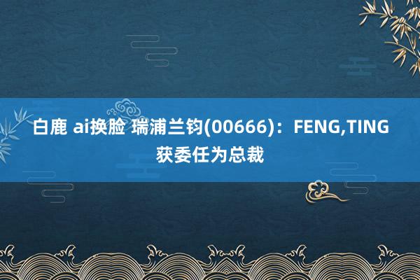 白鹿 ai换脸 瑞浦兰钧(00666)：FENG,TING获委任为总裁